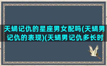 天蝎记仇的星座男女配吗(天蝎男记仇的表现)(天蝎男记仇多长时间消)