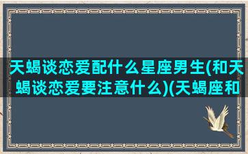 天蝎谈恋爱配什么星座男生(和天蝎谈恋爱要注意什么)(天蝎座和什么星座恋爱合适)