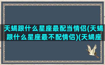 天蝎跟什么星座最配当情侣(天蝎跟什么星座最不配情侣)(天蝎座和什么星座最配当情侣)