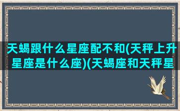 天蝎跟什么星座配不和(天秤上升星座是什么座)(天蝎座和天秤星座最配对)