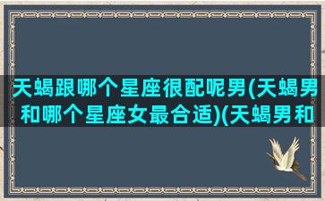 天蝎跟哪个星座很配呢男(天蝎男和哪个星座女最合适)(天蝎男和什么星座的男生最配)