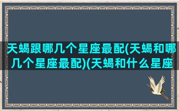 天蝎跟哪几个星座最配(天蝎和哪几个星座最配)(天蝎和什么星座在一起最合适)