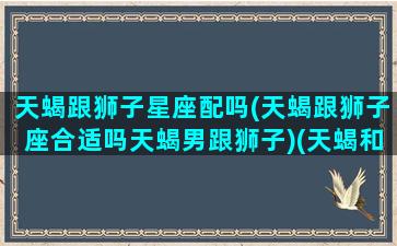 天蝎跟狮子星座配吗(天蝎跟狮子座合适吗天蝎男跟狮子)(天蝎和狮子适合做情侣吗)