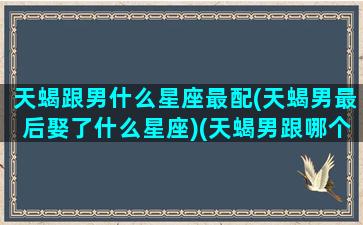 天蝎跟男什么星座最配(天蝎男最后娶了什么星座)(天蝎男跟哪个星座最搭配)