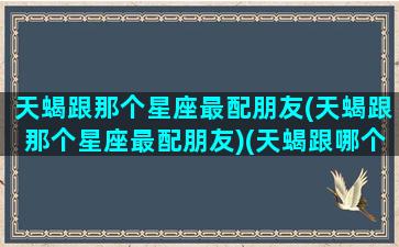 天蝎跟那个星座最配朋友(天蝎跟那个星座最配朋友)(天蝎跟哪个星座最合适)