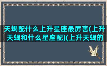 天蝎配什么上升星座最厉害(上升天蝎和什么星座配)(上升天蝎的伴侣)