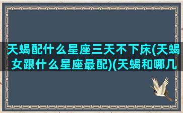 天蝎配什么星座三天不下床(天蝎女跟什么星座最配)(天蝎和哪几个星座最不配)