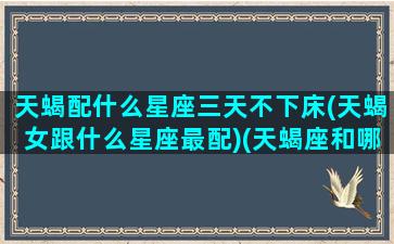 天蝎配什么星座三天不下床(天蝎女跟什么星座最配)(天蝎座和哪三个星座最配)