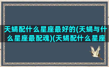 天蝎配什么星座最好的(天蝎与什么星座最配魂)(天蝎配什么星座最合适)