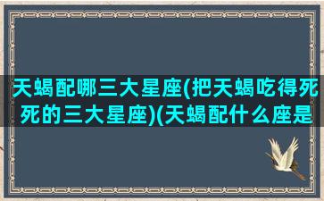 天蝎配哪三大星座(把天蝎吃得死死的三大星座)(天蝎配什么座是绝配)