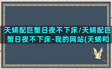 天蝎配巨蟹日夜不下床/天蝎配巨蟹日夜不下床-我的网站(天蝎和巨蟹适合做情侣吗)