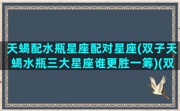 天蝎配水瓶星座配对星座(双子天蝎水瓶三大星座谁更胜一筹)(双子跟天蝎,水瓶哪个更般配)