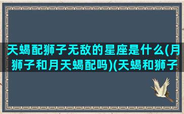 天蝎配狮子无敌的星座是什么(月狮子和月天蝎配吗)(天蝎和狮子适合做情侣吗)