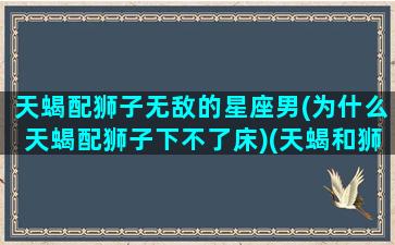 天蝎配狮子无敌的星座男(为什么天蝎配狮子下不了床)(天蝎和狮子配对指数有多少)