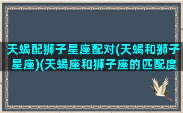 天蝎配狮子星座配对(天蝎和狮子星座)(天蝎座和狮子座的匹配度是多少)