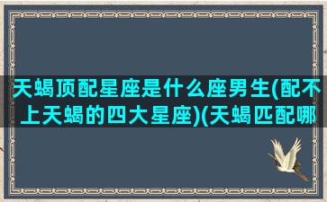 天蝎顶配星座是什么座男生(配不上天蝎的四大星座)(天蝎匹配哪个星座)