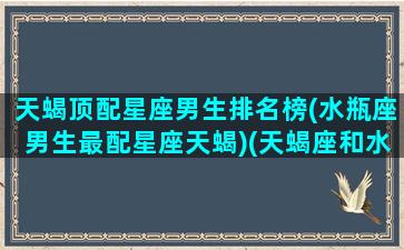 天蝎顶配星座男生排名榜(水瓶座男生最配星座天蝎)(天蝎座和水瓶什么星座最配)