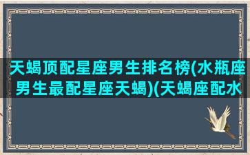 天蝎顶配星座男生排名榜(水瓶座男生最配星座天蝎)(天蝎座配水瓶吗)