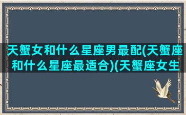 天蟹女和什么星座男最配(天蟹座和什么星座最适合)(天蟹座女生的真实性格)