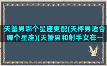 天蟹男哪个星座更配(天枰男适合哪个星座)(天蟹男和射手女在一起合吗)