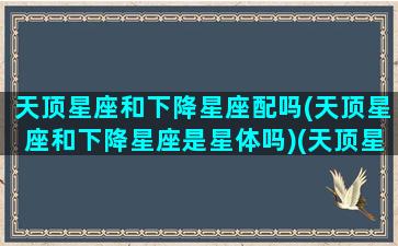 天顶星座和下降星座配吗(天顶星座和下降星座是星体吗)(天顶星座和天底星座相同的两个人相爱会怎么样)