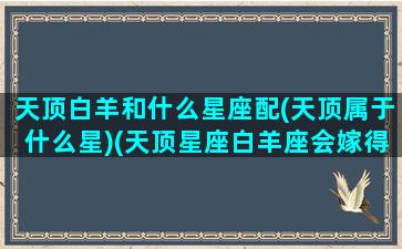 天顶白羊和什么星座配(天顶属于什么星)(天顶星座白羊座会嫁得好吗)