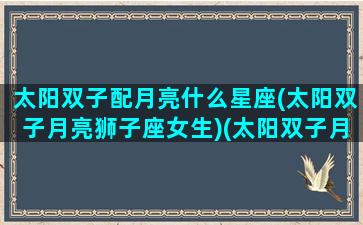 太阳双子配月亮什么星座(太阳双子月亮狮子座女生)(太阳双子月亮双子什么意思)