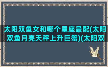 太阳双鱼女和哪个星座最配(太阳双鱼月亮天秤上升巨蟹)(太阳双鱼女生活的王者)