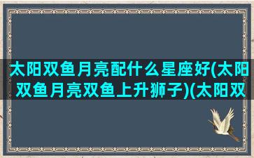 太阳双鱼月亮配什么星座好(太阳双鱼月亮双鱼上升狮子)(太阳双鱼和月亮双鱼是什么意思)