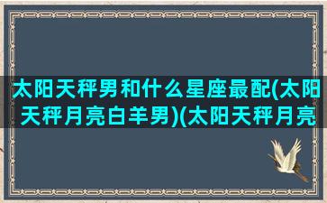 太阳天秤男和什么星座最配(太阳天秤月亮白羊男)(太阳天秤月亮天秤的男生)