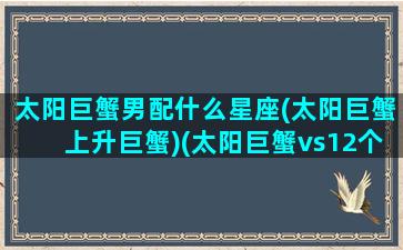 太阳巨蟹男配什么星座(太阳巨蟹上升巨蟹)(太阳巨蟹vs12个上升星座)