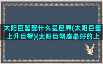 太阳巨蟹配什么星座男(太阳巨蟹上升巨蟹)(太阳巨蟹座最好的上升星座是)