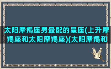 太阳摩羯座男最配的星座(上升摩羯座和太阳摩羯座)(太阳摩羯和上升摩羯的区别)