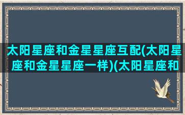 太阳星座和金星星座互配(太阳星座和金星星座一样)(太阳星座和金星星座的区别)