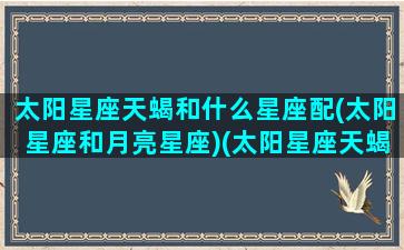 太阳星座天蝎和什么星座配(太阳星座和月亮星座)(太阳星座天蝎月亮星座是什么)