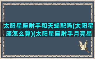 太阳星座射手和天蝎配吗(太阳星座怎么算)(太阳星座射手月亮星座天蝎)