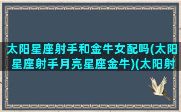 太阳星座射手和金牛女配吗(太阳星座射手月亮星座金牛)(太阳射手上升金牛女性格特点)