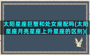 太阳星座巨蟹和处女座配吗(太阳星座月亮星座上升星座的区别)(太阳巨蟹月亮处女座男生)