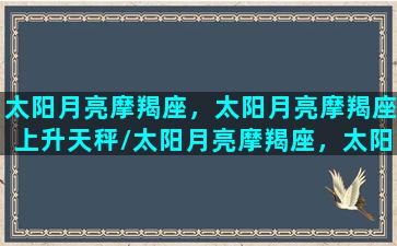 太阳月亮摩羯座，太阳月亮摩羯座上升天秤/太阳月亮摩羯座，太阳月亮摩羯座上升天秤-我的网站