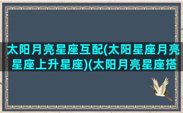 太阳月亮星座互配(太阳星座月亮星座上升星座)(太阳月亮星座搭配)