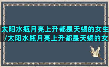 太阳水瓶月亮上升都是天蝎的女生/太阳水瓶月亮上升都是天蝎的女生-我的网站