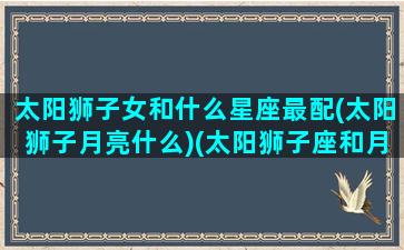 太阳狮子女和什么星座最配(太阳狮子月亮什么)(太阳狮子座和月亮狮子座配吗)