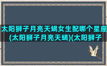 太阳狮子月亮天蝎女生配哪个星座(太阳狮子月亮天蝎)(太阳狮子月亮天蝎性格更像狮子还是天蝎)