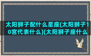 太阳狮子配什么星座(太阳狮子10宫代表什么)(太阳狮子座什么意思)