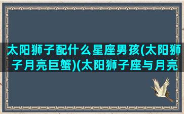 太阳狮子配什么星座男孩(太阳狮子月亮巨蟹)(太阳狮子座与月亮十二星座)