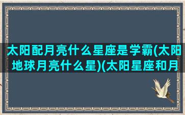 太阳配月亮什么星座是学霸(太阳地球月亮什么星)(太阳星座和月亮星座的搭配)