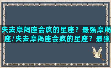 失去摩羯座会疯的星座？最强摩羯座/失去摩羯座会疯的星座？最强摩羯座-我的网站