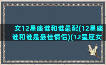 女12星座谁和谁最配(12星座谁和谁是最佳情侣)(12星座女最配什么星座男)