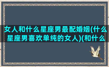 女人和什么星座男最配婚姻(什么星座男喜欢单纯的女人)(和什么星座男结婚最幸福)