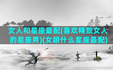 女人和星座最配(喜欢精致女人的星座男)(女跟什么星座最配)